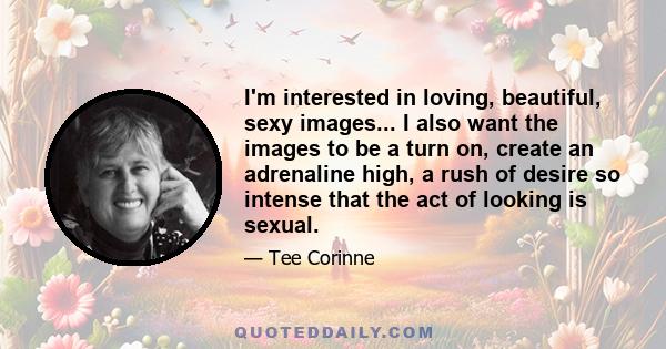 I'm interested in loving, beautiful, sexy images... I also want the images to be a turn on, create an adrenaline high, a rush of desire so intense that the act of looking is sexual.