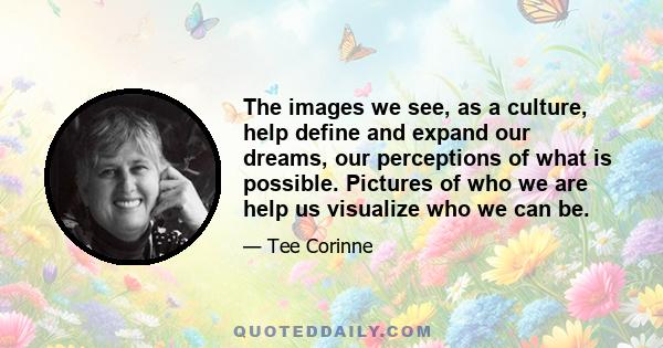 The images we see, as a culture, help define and expand our dreams, our perceptions of what is possible. Pictures of who we are help us visualize who we can be.