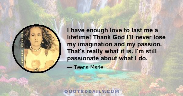 I have enough love to last me a lifetime! Thank God I'll never lose my imagination and my passion. That's really what it is. I'm still passionate about what I do.