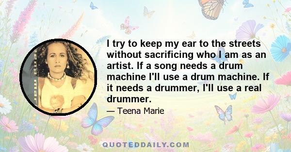 I try to keep my ear to the streets without sacrificing who I am as an artist. If a song needs a drum machine I'll use a drum machine. If it needs a drummer, I'll use a real drummer.