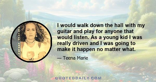 I would walk down the hall with my guitar and play for anyone that would listen. As a young kid I was really driven and I was going to make it happen no matter what.