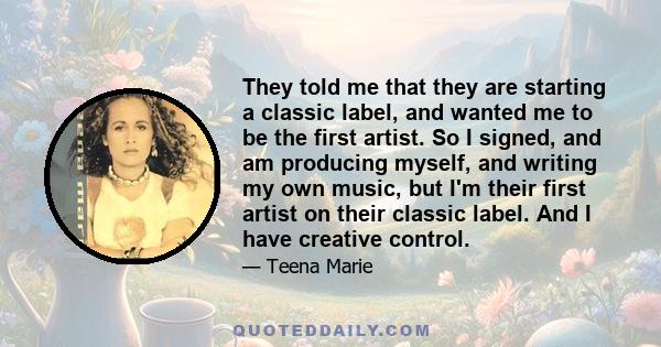 They told me that they are starting a classic label, and wanted me to be the first artist. So I signed, and am producing myself, and writing my own music, but I'm their first artist on their classic label. And I have