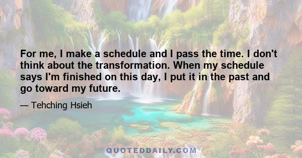 For me, I make a schedule and I pass the time. I don't think about the transformation. When my schedule says I'm finished on this day, I put it in the past and go toward my future.