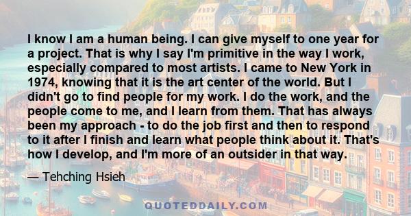 I know I am a human being. I can give myself to one year for a project. That is why I say I'm primitive in the way I work, especially compared to most artists. I came to New York in 1974, knowing that it is the art