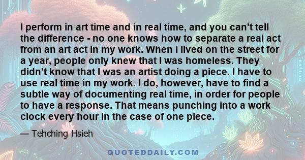 I perform in art time and in real time, and you can't tell the difference - no one knows how to separate a real act from an art act in my work. When I lived on the street for a year, people only knew that I was