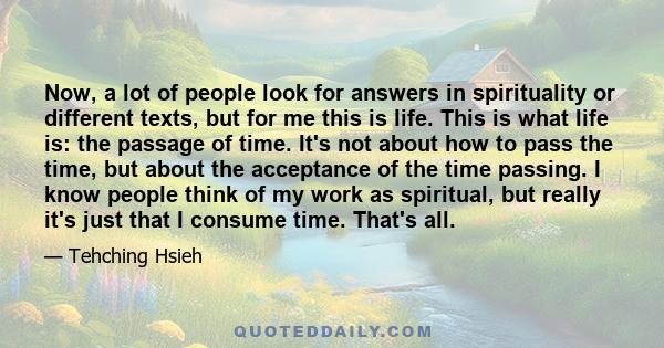 Now, a lot of people look for answers in spirituality or different texts, but for me this is life. This is what life is: the passage of time. It's not about how to pass the time, but about the acceptance of the time