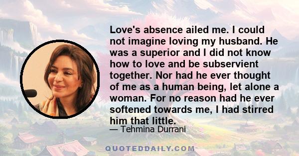 Love's absence ailed me. I could not imagine loving my husband. He was a superior and I did not know how to love and be subservient together. Nor had he ever thought of me as a human being, let alone a woman. For no