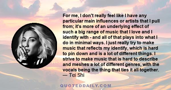 For me, I don't really feel like I have any particular main influences or artists that I pull from; it's more of an underlying effect of such a big range of music that I love and I identify with - and all of that plays