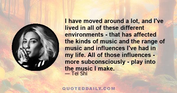 I have moved around a lot, and I've lived in all of these different environments - that has affected the kinds of music and the range of music and influences I've had in my life. All of those influences - more