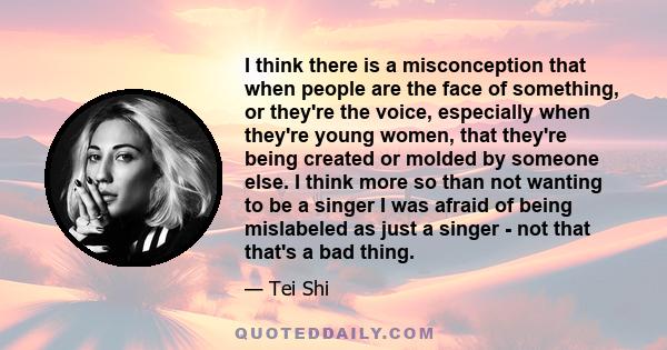 I think there is a misconception that when people are the face of something, or they're the voice, especially when they're young women, that they're being created or molded by someone else. I think more so than not