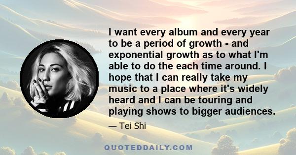 I want every album and every year to be a period of growth - and exponential growth as to what I'm able to do the each time around. I hope that I can really take my music to a place where it's widely heard and I can be