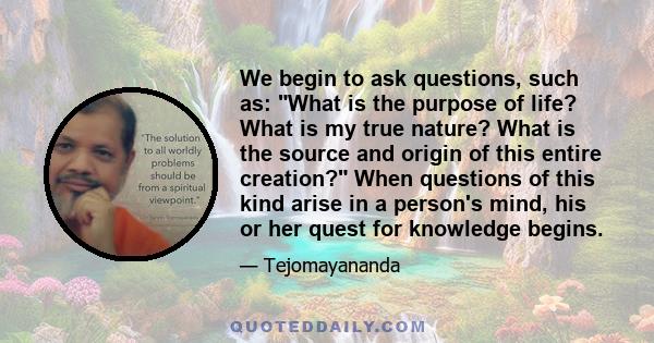 We begin to ask questions, such as: What is the purpose of life? What is my true nature? What is the source and origin of this entire creation? When questions of this kind arise in a person's mind, his or her quest for