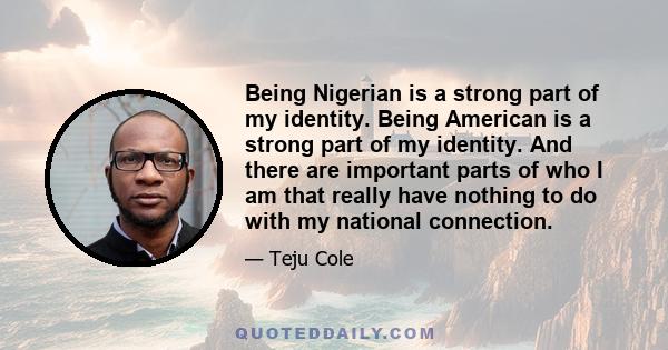 Being Nigerian is a strong part of my identity. Being American is a strong part of my identity. And there are important parts of who I am that really have nothing to do with my national connection.