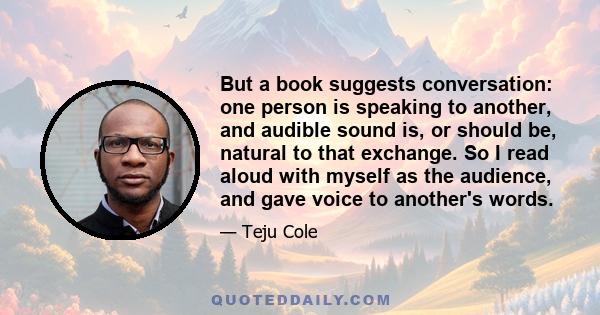 But a book suggests conversation: one person is speaking to another, and audible sound is, or should be, natural to that exchange. So I read aloud with myself as the audience, and gave voice to another's words.