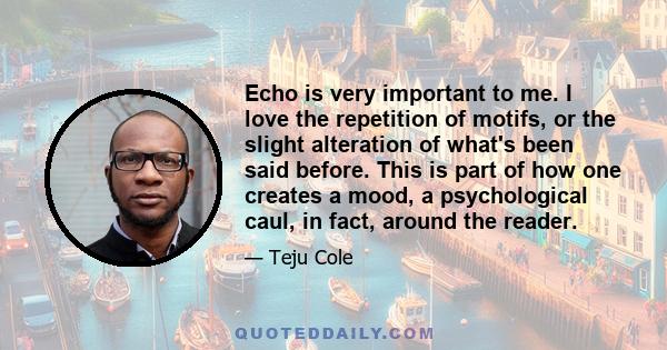 Echo is very important to me. I love the repetition of motifs, or the slight alteration of what's been said before. This is part of how one creates a mood, a psychological caul, in fact, around the reader.