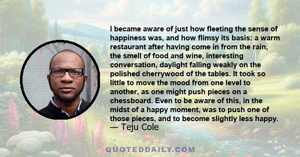 I became aware of just how fleeting the sense of happiness was, and how flimsy its basis: a warm restaurant after having come in from the rain, the smell of food and wine, interesting conversation, daylight falling