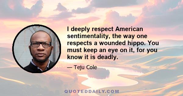 I deeply respect American sentimentality, the way one respects a wounded hippo. You must keep an eye on it, for you know it is deadly.