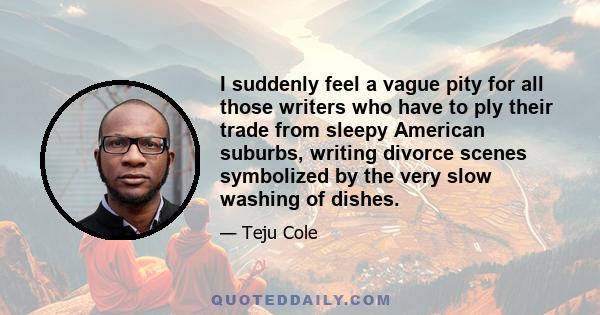 I suddenly feel a vague pity for all those writers who have to ply their trade from sleepy American suburbs, writing divorce scenes symbolized by the very slow washing of dishes.