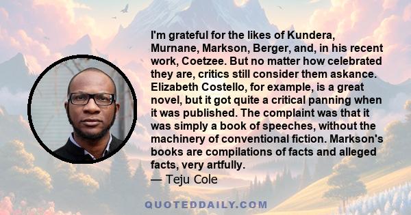 I'm grateful for the likes of Kundera, Murnane, Markson, Berger, and, in his recent work, Coetzee. But no matter how celebrated they are, critics still consider them askance. Elizabeth Costello, for example, is a great