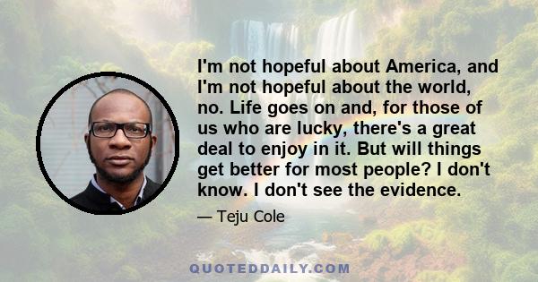 I'm not hopeful about America, and I'm not hopeful about the world, no. Life goes on and, for those of us who are lucky, there's a great deal to enjoy in it. But will things get better for most people? I don't know. I