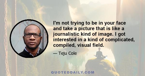 I'm not trying to be in your face and take a picture that is like a journalistic kind of image. I got interested in a kind of complicated, compiled, visual field.