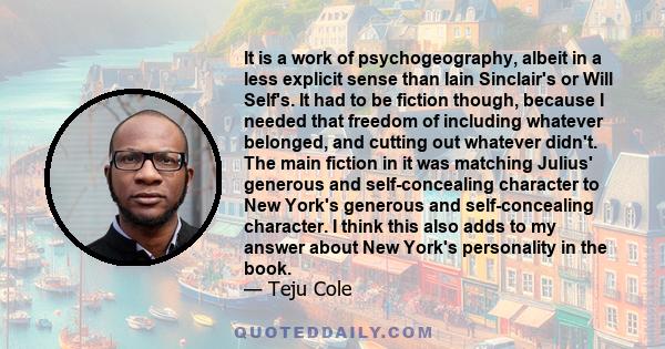 It is a work of psychogeography, albeit in a less explicit sense than Iain Sinclair's or Will Self's. It had to be fiction though, because I needed that freedom of including whatever belonged, and cutting out whatever