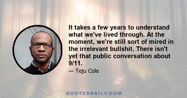 It takes a few years to understand what we've lived through. At the moment, we're still sort of mired in the irrelevant bullshit. There isn't yet that public conversation about 9/11.