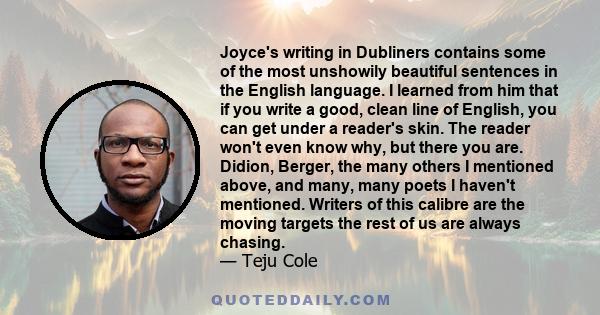 Joyce's writing in Dubliners contains some of the most unshowily beautiful sentences in the English language. I learned from him that if you write a good, clean line of English, you can get under a reader's skin. The