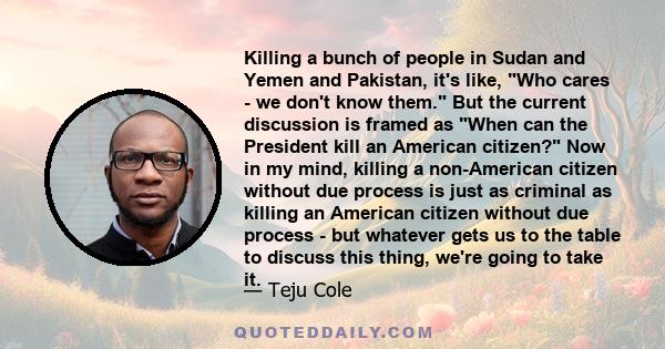 Killing a bunch of people in Sudan and Yemen and Pakistan, it's like, Who cares - we don't know them. But the current discussion is framed as When can the President kill an American citizen? Now in my mind, killing a