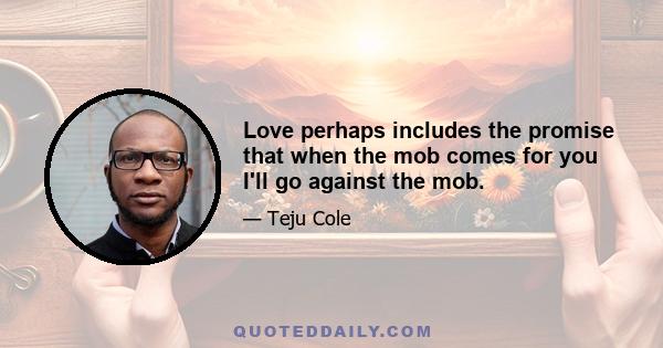 Love perhaps includes the promise that when the mob comes for you I'll go against the mob.