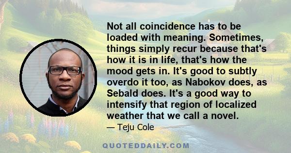 Not all coincidence has to be loaded with meaning. Sometimes, things simply recur because that's how it is in life, that's how the mood gets in. It's good to subtly overdo it too, as Nabokov does, as Sebald does. It's a 