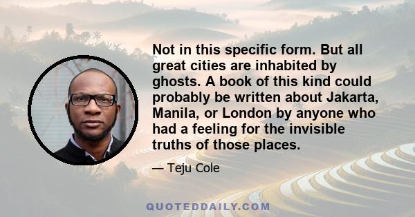 Not in this specific form. But all great cities are inhabited by ghosts. A book of this kind could probably be written about Jakarta, Manila, or London by anyone who had a feeling for the invisible truths of those