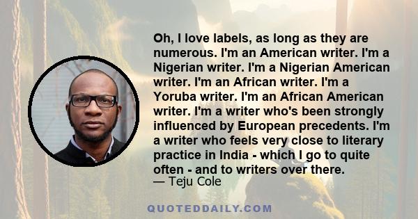 Oh, I love labels, as long as they are numerous. I'm an American writer. I'm a Nigerian writer. I'm a Nigerian American writer. I'm an African writer. I'm a Yoruba writer. I'm an African American writer. I'm a writer