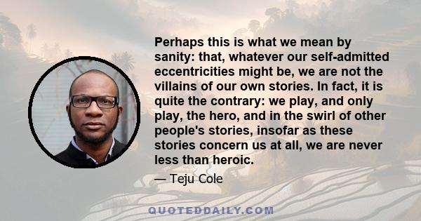 Perhaps this is what we mean by sanity: that, whatever our self-admitted eccentricities might be, we are not the villains of our own stories. In fact, it is quite the contrary: we play, and only play, the hero, and in