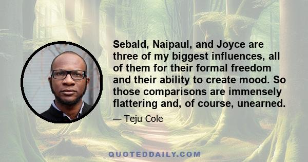 Sebald, Naipaul, and Joyce are three of my biggest influences, all of them for their formal freedom and their ability to create mood. So those comparisons are immensely flattering and, of course, unearned.