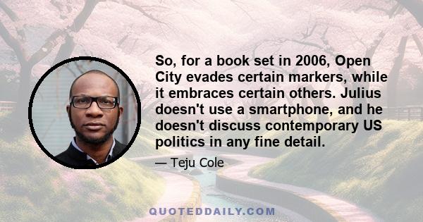 So, for a book set in 2006, Open City evades certain markers, while it embraces certain others. Julius doesn't use a smartphone, and he doesn't discuss contemporary US politics in any fine detail.