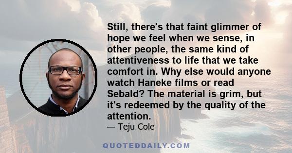 Still, there's that faint glimmer of hope we feel when we sense, in other people, the same kind of attentiveness to life that we take comfort in. Why else would anyone watch Haneke films or read Sebald? The material is