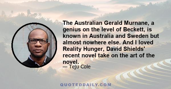 The Australian Gerald Murnane, a genius on the level of Beckett, is known in Australia and Sweden but almost nowhere else. And I loved Reality Hunger, David Shields' recent novel take on the art of the novel.