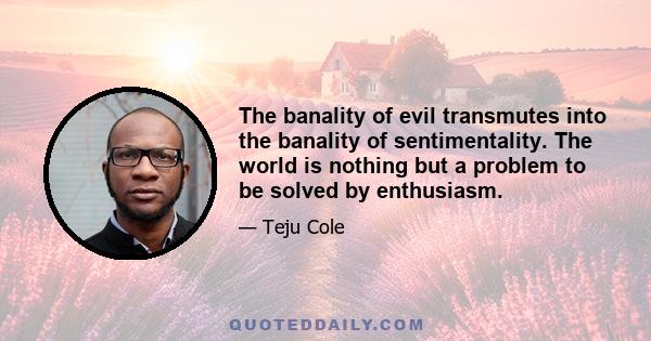 The banality of evil transmutes into the banality of sentimentality. The world is nothing but a problem to be solved by enthusiasm.