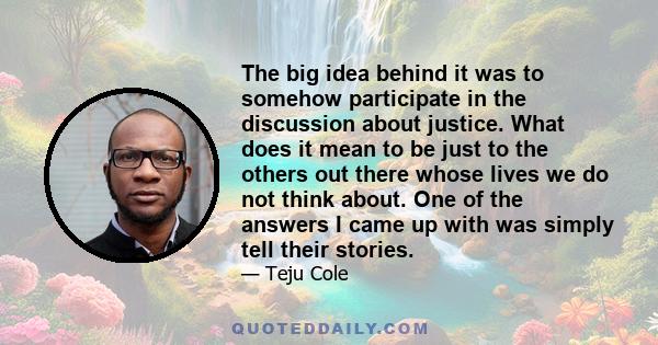 The big idea behind it was to somehow participate in the discussion about justice. What does it mean to be just to the others out there whose lives we do not think about. One of the answers I came up with was simply