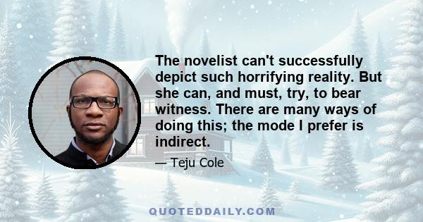 The novelist can't successfully depict such horrifying reality. But she can, and must, try, to bear witness. There are many ways of doing this; the mode I prefer is indirect.