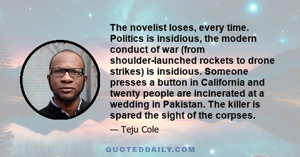 The novelist loses, every time. Politics is insidious, the modern conduct of war (from shoulder-launched rockets to drone strikes) is insidious. Someone presses a button in California and twenty people are incinerated