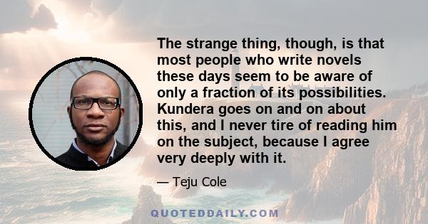 The strange thing, though, is that most people who write novels these days seem to be aware of only a fraction of its possibilities. Kundera goes on and on about this, and I never tire of reading him on the subject,