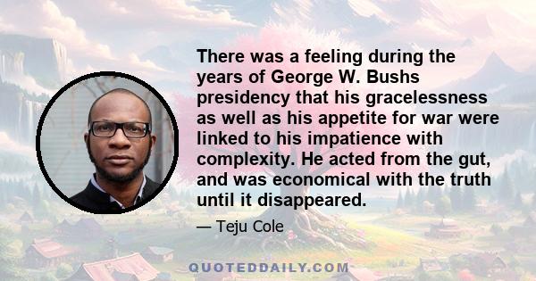 There was a feeling during the years of George W. Bushs presidency that his gracelessness as well as his appetite for war were linked to his impatience with complexity. He acted from the gut, and was economical with the 