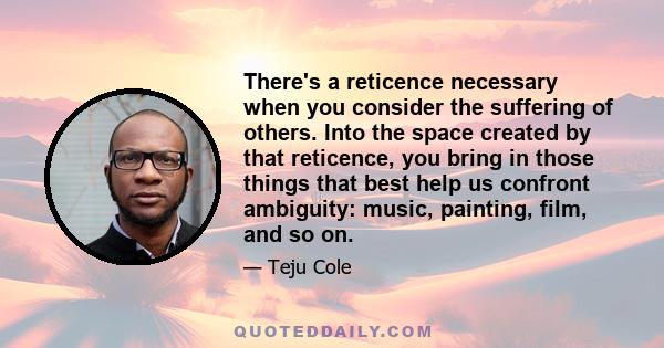 There's a reticence necessary when you consider the suffering of others. Into the space created by that reticence, you bring in those things that best help us confront ambiguity: music, painting, film, and so on.