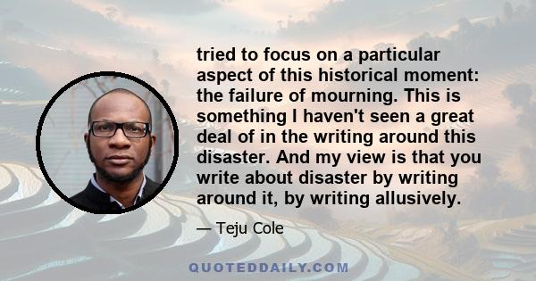 tried to focus on a particular aspect of this historical moment: the failure of mourning. This is something I haven't seen a great deal of in the writing around this disaster. And my view is that you write about