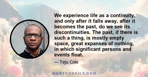 We experience life as a continuity, and only after it falls away, after it becomes the past, do we see its discontinuities. The past, if there is such a thing, is mostly empty space, great expanses of nothing, in which