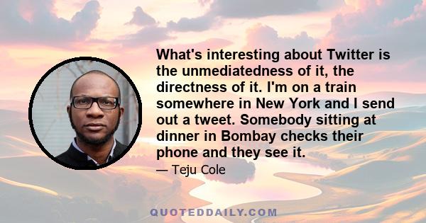 What's interesting about Twitter is the unmediatedness of it, the directness of it. I'm on a train somewhere in New York and I send out a tweet. Somebody sitting at dinner in Bombay checks their phone and they see it.