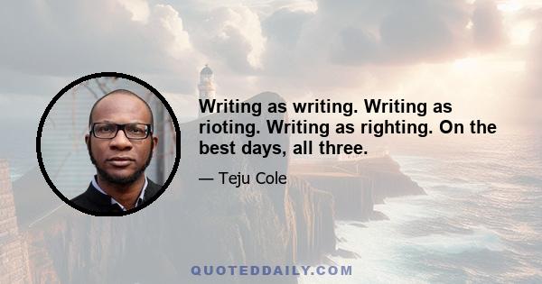 Writing as writing. Writing as rioting. Writing as righting. On the best days, all three.