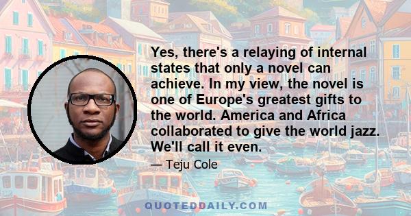 Yes, there's a relaying of internal states that only a novel can achieve. In my view, the novel is one of Europe's greatest gifts to the world. America and Africa collaborated to give the world jazz. We'll call it even.